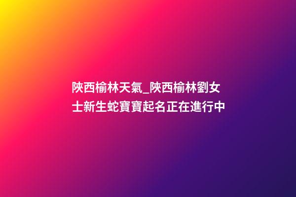 陜西榆林天氣_陜西榆林劉女士新生蛇寶寶起名正在進行中-第1張-公司起名-玄機派