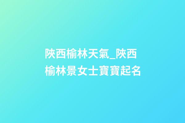 陜西榆林天氣_陜西榆林景女士寶寶起名-第1張-公司起名-玄機派
