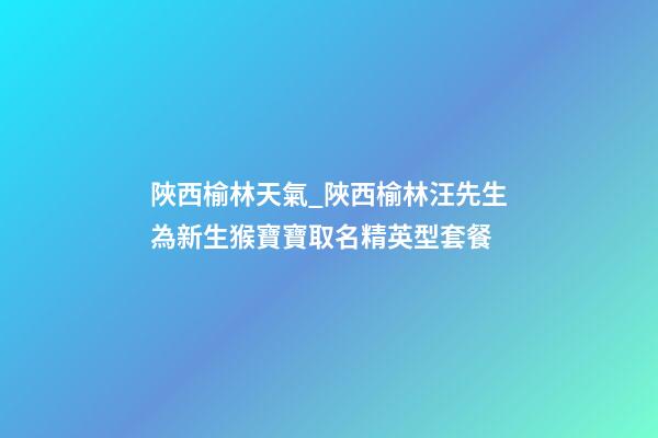 陜西榆林天氣_陜西榆林汪先生為新生猴寶寶取名精英型套餐-第1張-公司起名-玄機派