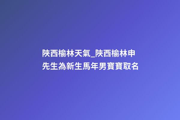 陜西榆林天氣_陜西榆林申先生為新生馬年男寶寶取名-第1張-公司起名-玄機派