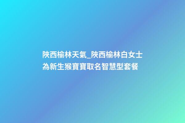 陜西榆林天氣_陜西榆林白女士為新生猴寶寶取名智慧型套餐-第1張-公司起名-玄機派