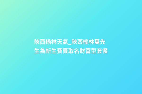 陜西榆林天氣_陜西榆林萬先生為新生寶寶取名財富型套餐-第1張-公司起名-玄機派