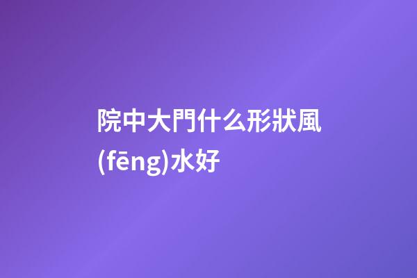 院中大門什么形狀風(fēng)水好