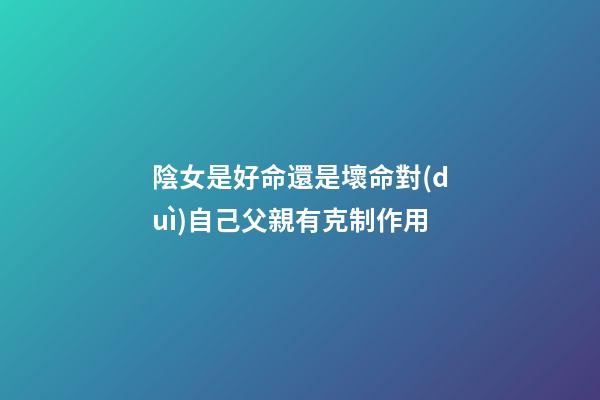 陰女是好命還是壞命?對(duì)自己父親有克制作用