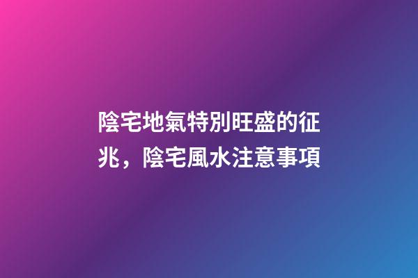 陰宅地氣特別旺盛的征兆，陰宅風水注意事項