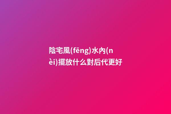 陰宅風(fēng)水內(nèi)擺放什么對后代更好