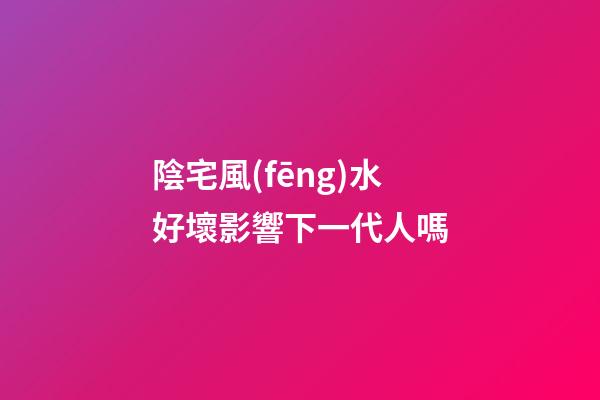 陰宅風(fēng)水好壞影響下一代人嗎