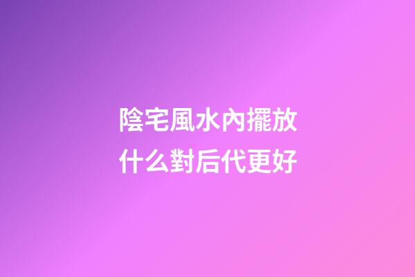 陰宅風水內擺放什么對后代更好