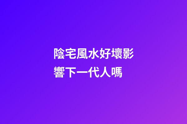 陰宅風水好壞影響下一代人嗎
