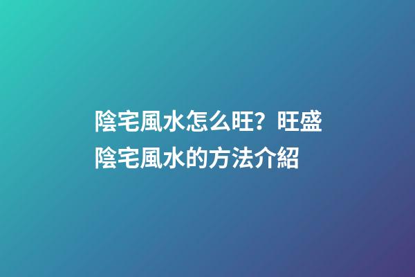 陰宅風水怎么旺？旺盛陰宅風水的方法介紹