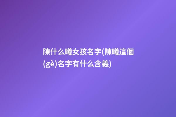 陳什么曦女孩名字(陳曦這個(gè)名字有什么含義)