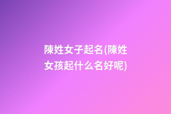 陳姓女子起名(陳姓女孩起什么名好呢)