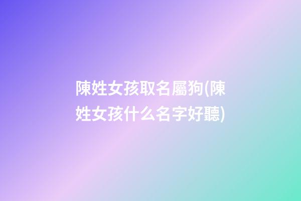 陳姓女孩取名屬狗(陳姓女孩什么名字好聽)