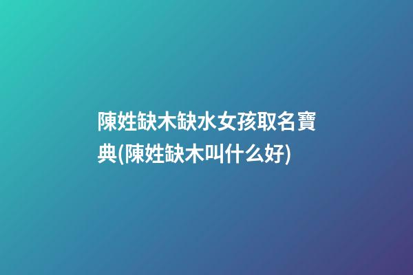 陳姓缺木缺水女孩取名寶典(陳姓缺木叫什么好)