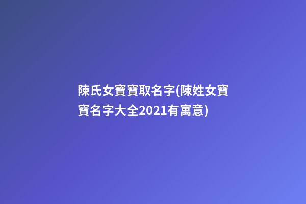 陳氏女寶寶取名字(陳姓女寶寶名字大全2021有寓意)