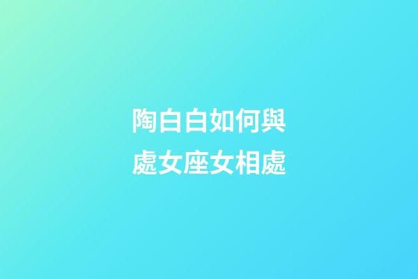 陶白白如何與處女座女相處-第1張-星座運勢-玄機派