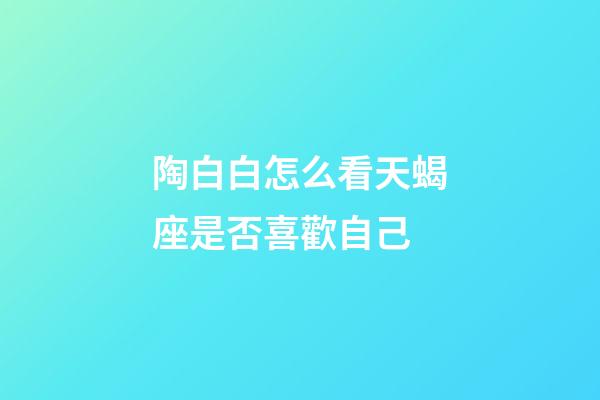 陶白白怎么看天蝎座是否喜歡自己-第1張-星座運勢-玄機派