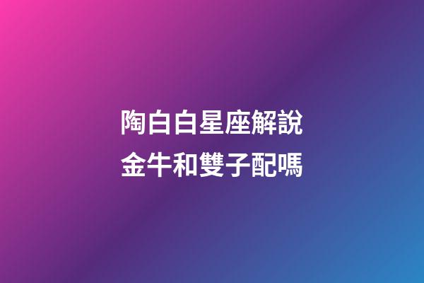 陶白白星座解說金牛和雙子配嗎-第1張-星座運勢-玄機派