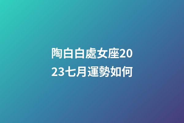 陶白白處女座2023七月運勢如何-第1張-星座運勢-玄機派