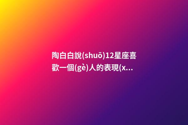 陶白白說(shuō)12星座喜歡一個(gè)人的表現(xiàn)-第1張-星座運(yùn)勢(shì)-玄機(jī)派