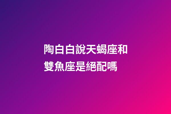 陶白白說天蝎座和雙魚座是絕配嗎-第1張-星座運勢-玄機派
