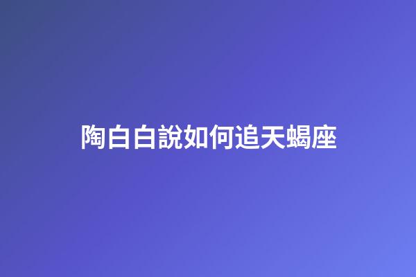 陶白白說如何追天蝎座-第1張-星座運勢-玄機派
