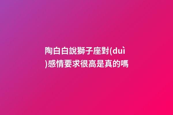 陶白白說獅子座對(duì)感情要求很高是真的嗎-第1張-星座運(yùn)勢(shì)-玄機(jī)派