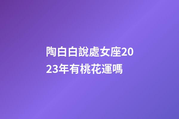 陶白白說處女座2023年有桃花運嗎-第1張-星座運勢-玄機派