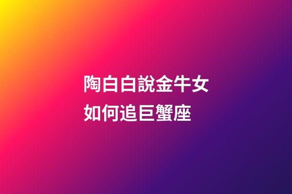 陶白白說金牛女如何追巨蟹座-第1張-星座運勢-玄機派