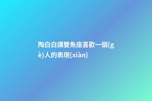 陶白白講雙魚座喜歡一個(gè)人的表現(xiàn)-第1張-星座運(yùn)勢(shì)-玄機(jī)派