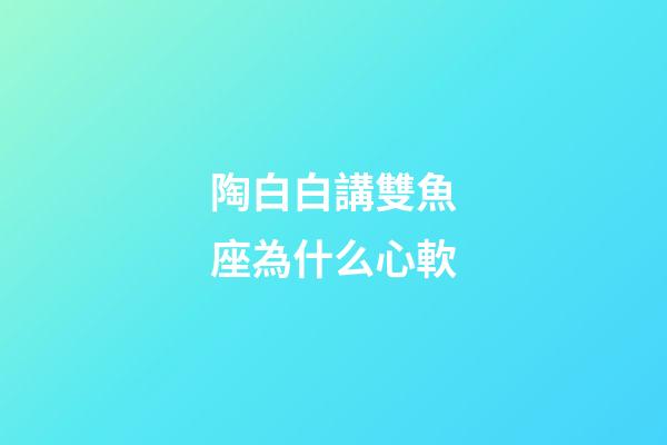 陶白白講雙魚座為什么心軟-第1張-星座運勢-玄機派