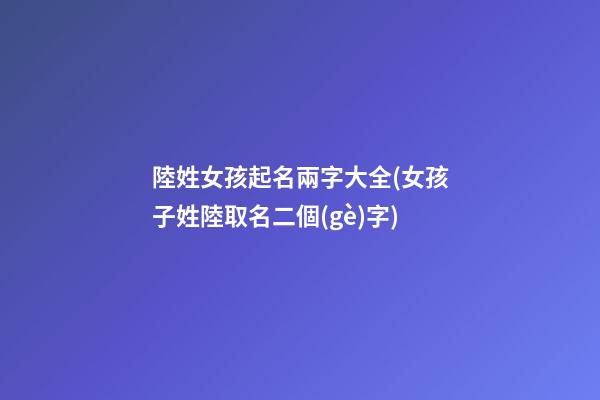 陸姓女孩起名兩字大全(女孩子姓陸取名二個(gè)字)