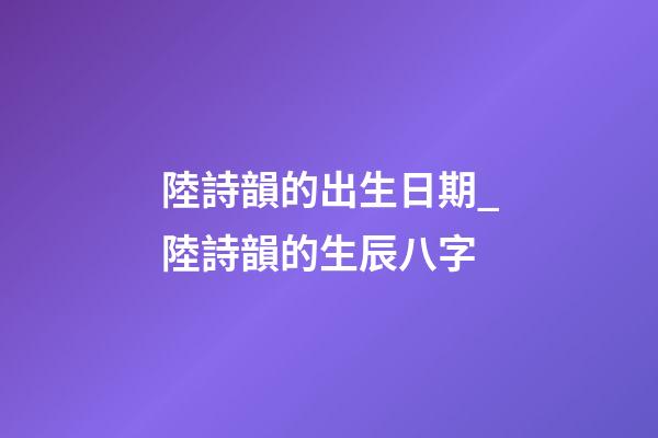 陸詩韻的出生日期_陸詩韻的生辰八字