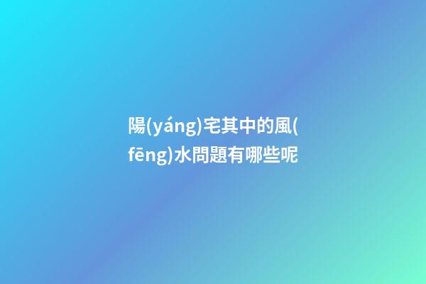 陽(yáng)宅其中的風(fēng)水問題有哪些呢