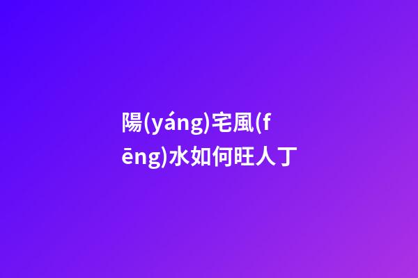 陽(yáng)宅風(fēng)水如何旺人丁