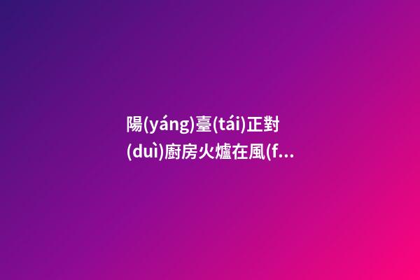 陽(yáng)臺(tái)正對(duì)廚房火爐在風(fēng)水上有什么壞處