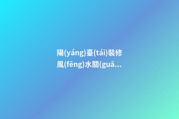 陽(yáng)臺(tái)裝修風(fēng)水關(guān)系到人們的一生（陽(yáng)臺(tái)裝修有沒(méi)有風(fēng)水說(shuō)法）