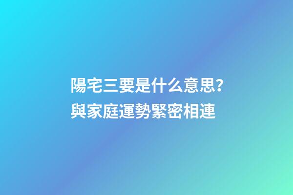 陽宅三要是什么意思？與家庭運勢緊密相連