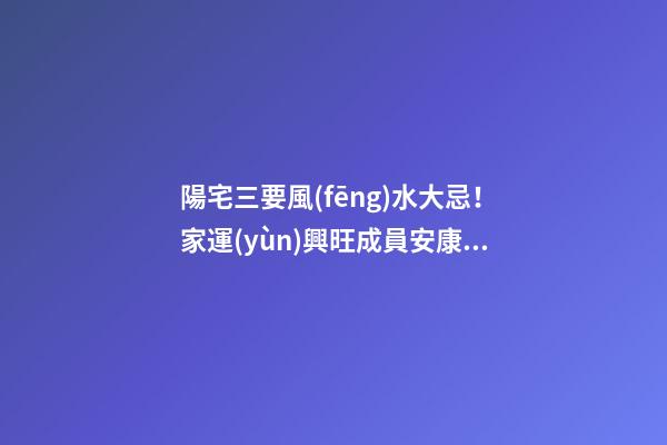 陽宅三要風(fēng)水大忌！家運(yùn)興旺成員安康的關(guān)鍵！