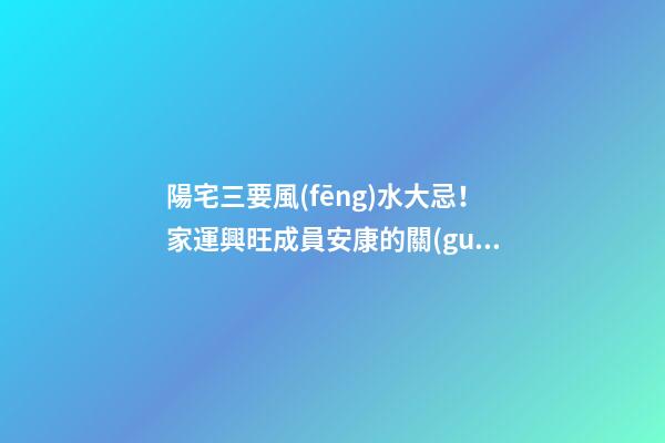陽宅三要風(fēng)水大忌！家運興旺成員安康的關(guān)鍵！