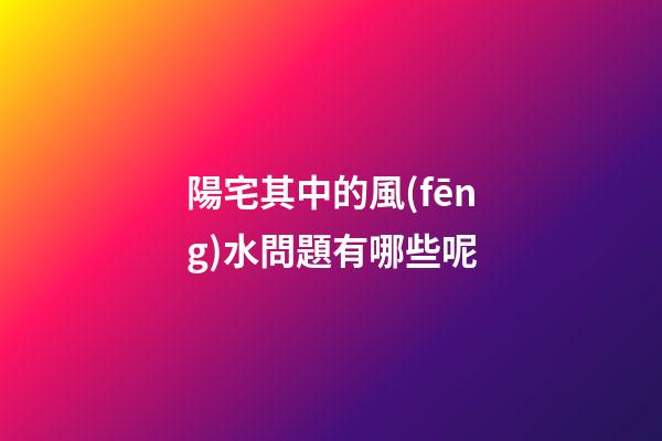 陽宅其中的風(fēng)水問題有哪些呢