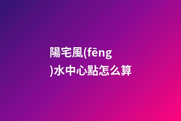 陽宅風(fēng)水中心點怎么算