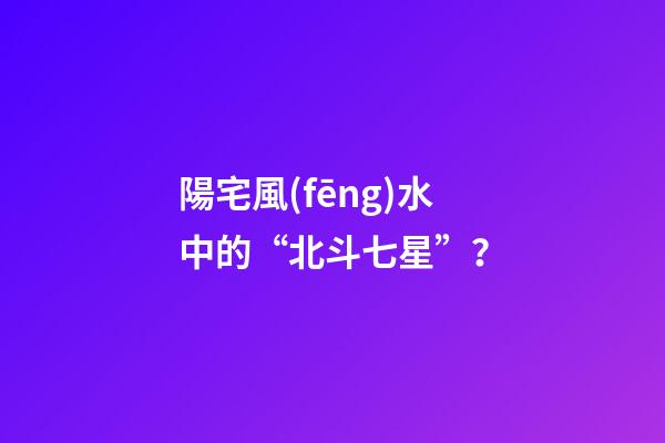 陽宅風(fēng)水中的“北斗七星”？