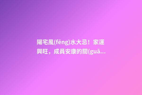 陽宅風(fēng)水大忌！家運興旺，成員安康的關(guān)鍵！