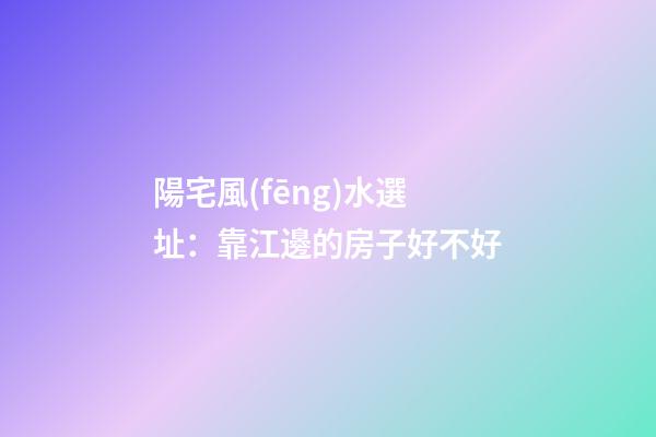 陽宅風(fēng)水選址：靠江邊的房子好不好