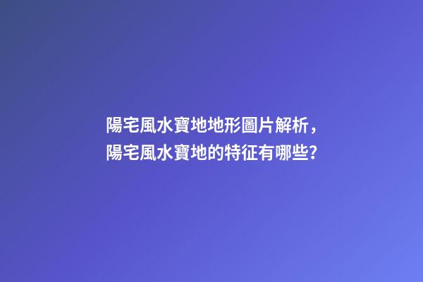 陽宅風水寶地地形圖片解析，陽宅風水寶地的特征有哪些？
