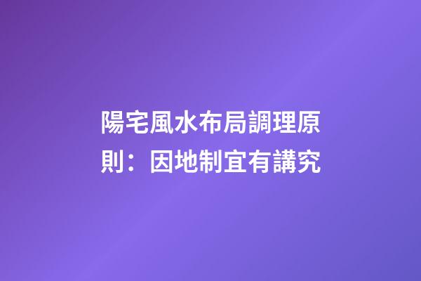 陽宅風水布局調理原則：因地制宜有講究