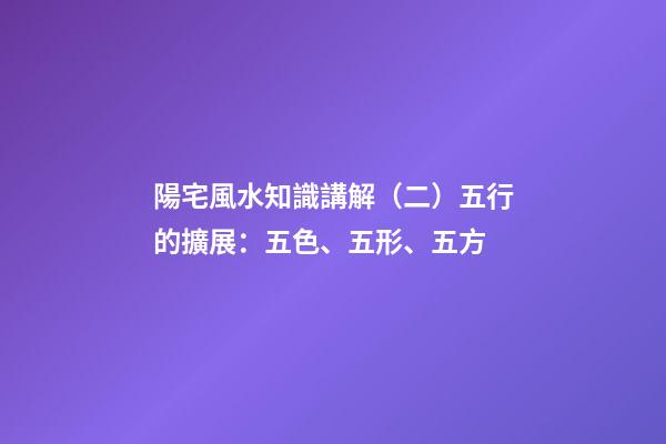 陽宅風水知識講解（二）五行的擴展：五色、五形、五方