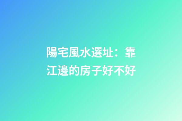 陽宅風水選址：靠江邊的房子好不好