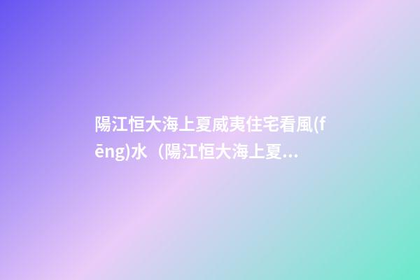 陽江恒大海上夏威夷住宅看風(fēng)水（陽江恒大海上夏威夷圖片）